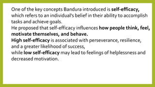 One of the key concepts Bandura introduced is self-efficacy,
which refers to an individual's belief in their ability to accomplish
tasks and achieve goals.
He proposed that self-efficacy influences how people think, feel,
motivate themselves, and behave.
High self-efficacy is associated with perseverance, resilience,
and a greater likelihood of success,
while low self-efficacy may lead to feelings of helplessness and
decreased motivation.
 