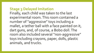 Stage 3 Delayed Imitation
Finally, each child was taken to the last
experimental room.This room contained a
number of “aggressive” toys including a
mallet, a tether ball with a face painted on it,
dart guns, and, of course, a Bobo doll.The
room also included several “non-aggressive”
toys including crayons, paper, dolls, plastic
animals, and trucks.
 
