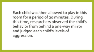 Each child was then allowed to play in this
room for a period of 20 minutes. During
this time, researchers observed the child’s
behavior from behind a one-way mirror
and judged each child’s levels of
aggression.
 