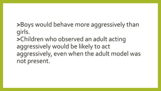 >Boys would behave more aggressively than
girls.
>Children who observed an adult acting
aggressively would be likely to act
aggressively, even when the adult model was
not present.
 