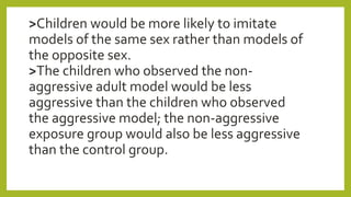 >Children would be more likely to imitate
models of the same sex rather than models of
the opposite sex.
>The children who observed the non-
aggressive adult model would be less
aggressive than the children who observed
the aggressive model; the non-aggressive
exposure group would also be less aggressive
than the control group.
 