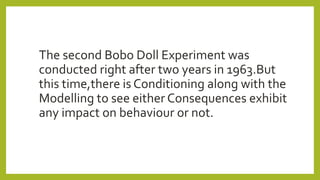 The second Bobo Doll Experiment was
conducted right after two years in 1963.But
this time,there is Conditioning along with the
Modelling to see either Consequences exhibit
any impact on behaviour or not.
 