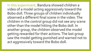 In this experiment, Bandura showed children a
video of a model acting aggressively toward the
Bobo doll.Three groups of children individually
observed a different final scene in the video.The
children in the control group did not see any scene
other than the model hitting the Bobo doll. In
another group, the children observed the model
getting rewarded for their actions.The last group
saw the model getting punished and warned not to
act aggressively toward the Bobo doll.
 