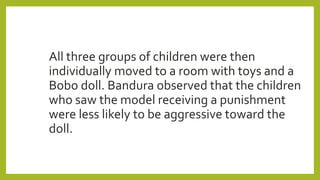 All three groups of children were then
individually moved to a room with toys and a
Bobo doll. Bandura observed that the children
who saw the model receiving a punishment
were less likely to be aggressive toward the
doll.
 