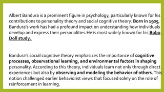 Albert Bandura is a prominent figure in psychology, particularly known for his
contributions to personality theory and social cognitive theory. Born in 1925,
Bandura's work has had a profound impact on understanding how individuals
develop and express their personalities.He is most widely known for his Bobo
Doll study.
Bandura's social cognitive theory emphasizes the importance of cognitive
processes, observational learning, and environmental factors in shaping
personality. According to this theory, individuals learn not only through direct
experiences but also by observing and modeling the behavior of others.This
notion challenged earlier behaviorist views that focused solely on the role of
reinforcement in learning.
 