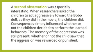 A second observation was especially
interesting.When researchers asked the
children to act aggressively toward the Bobo
doll, as they did in the movie, the children did.
Consequences simply influenced whether or
not the children decided to perform the learned
behaviors.The memory of the aggression was
still present, whether or not the child saw that
the aggression was rewarded or punished.
 