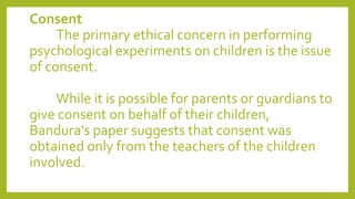 Consent
The primary ethical concern in performing
psychological experiments on children is the issue
of consent.
While it is possible for parents or guardians to
give consent on behalf of their children,
Bandura's paper suggests that consent was
obtained only from the teachers of the children
involved.
 