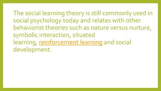 The social learning theory is still commonly used in
social psychology today and relates with other
behaviorist theories such as nature versus nurture,
symbolic interaction, situated
learning, reinforcement learning and social
development.
 