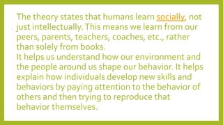 The theory states that humans learn socially, not
just intellectually.This means we learn from our
peers, parents, teachers, coaches, etc., rather
than solely from books.
It helps us understand how our environment and
the people around us shape our behavior. It helps
explain how individuals develop new skills and
behaviors by paying attention to the behavior of
others and then trying to reproduce that
behavior themselves.
 
