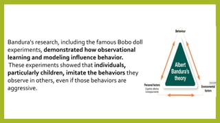 Bandura's research, including the famous Bobo doll
experiments, demonstrated how observational
learning and modeling influence behavior.
These experiments showed that individuals,
particularly children, imitate the behaviors they
observe in others, even if those behaviors are
aggressive.
 