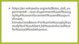  https://en.wikipedia.org/wiki/Bobo_doll_ex
periment#:~:text=Experiment%20of%2019
65%3A%20reinforcement%20and%20puni
shment,-
Introduction&text=For%20his%201965%20
study%2C%20Albert,be%20reinforced%20
for%20said%20behaviour.
 