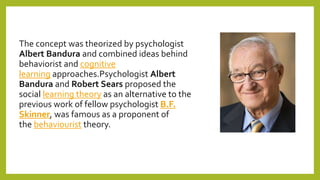 The concept was theorized by psychologist
Albert Bandura and combined ideas behind
behaviorist and cognitive
learning approaches.Psychologist Albert
Bandura and Robert Sears proposed the
social learning theory as an alternative to the
previous work of fellow psychologist B.F.
Skinner, was famous as a proponent of
the behaviourist theory.
 