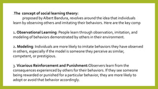 .The concept of social learning theory:
proposed by Albert Bandura, revolves around the idea that individuals
learn by observing others and imitating their behaviors. Here are the key comp
1. Observational Learning: People learn through observation, imitation, and
modeling of behaviors demonstrated by others in their environment.
2. Modeling: Individuals are more likely to imitate behaviors they have observed
in others, especially if the model is someone they perceive as similar,
competent, or prestigious.
3. Vicarious Reinforcement and Punishment:Observers learn from the
consequences experienced by others for their behaviors. If they see someone
being rewarded or punished for a particular behavior, they are more likely to
adopt or avoid that behavior accordingly.
 