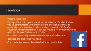 Facebook
• What is facebook?
• Perhaps the most popular social media network, Facebook allows
you to communicate with others around the world. Similar to
other sites, you can share video, photos, connect with family.
Facebook initially started as a college website for college students
only, but has opened up for everyone.
• Pro: Most commonly used so there is more of a chance to
connect and find what you need
• Con: information may be mixed with fact and opinion
 