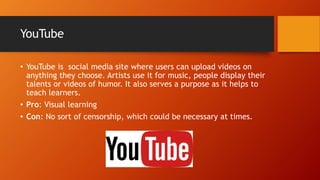 YouTube
• YouTube is social media site where users can upload videos on
anything they choose. Artists use it for music, people display their
talents or videos of humor. It also serves a purpose as it helps to
teach learners.
• Pro: Visual learning
• Con: No sort of censorship, which could be necessary at times.
 
