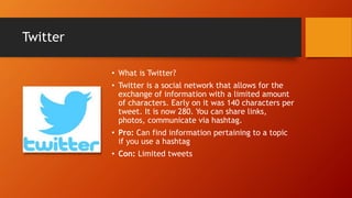 Twitter
• What is Twitter?
• Twitter is a social network that allows for the
exchange of information with a limited amount
of characters. Early on it was 140 characters per
tweet. It is now 280. You can share links,
photos, communicate via hashtag.
• Pro: Can find information pertaining to a topic
if you use a hashtag
• Con: Limited tweets
 