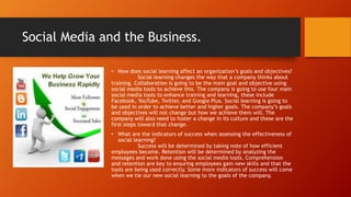 Social Media and the Business.
• How does social learning affect an organization’s goals and objectives?
Social learning changes the way that a company thinks about
training. Collaboration is going to be the main goal and objective using
social media tools to achieve this. The company is going to use four main
social media tools to enhance training and learning, these include
Facebook, YouTube, Twitter, and Google Plus. Social learning is going to
be used in order to achieve better and higher goals. The company’s goals
and objectives will not change but how we achieve them will. The
company will also need to foster a change in its culture and these are the
first steps toward that change.
• What are the indicators of success when assessing the effectiveness of
social learning?
Success will be determined by taking note of how efficient
employees become. Retention will be determined by analyzing the
messages and work done using the social media tools. Comprehension
and retention are key to ensuring employees gain new skills and that the
tools are being used correctly. Some more indicators of success will come
when we tie our new social learning to the goals of the company.
 