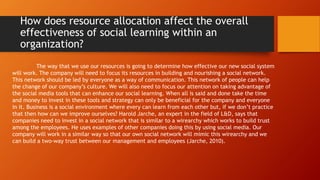 How does resource allocation affect the overall
effectiveness of social learning within an
organization?
The way that we use our resources is going to determine how effective our new social system
will work. The company will need to focus its resources in building and nourishing a social network.
This network should be led by everyone as a way of communication. This network of people can help
the change of our company’s culture. We will also need to focus our attention on taking advantage of
the social media tools that can enhance our social learning. When all is said and done take the time
and money to invest in these tools and strategy can only be beneficial for the company and everyone
in it. Business is a social environment where every can learn from each other but, if we don’t practice
that then how can we improve ourselves? Harold Jarche, an expert in the field of L&D, says that
companies need to invest in a social network that is similar to a wirearchy which works to build trust
among the employees. He uses examples of other companies doing this by using social media. Our
company will work in a similar way so that our own social network will mimic this wirearchy and we
can build a two-way trust between our management and employees (Jarche, 2010).
 