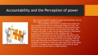 Accountability and the Perception of power
• How is accountability handled through social learning, such as
with usage or policy considerations?
Accountability will remain a number one concern for
the company as we move to using social media as a tool. We
need to ensure that everyone is trained on best practices and
that there are rules on how we can use these new tools. The
company will make it clear that divulging sensitive information
as well as misrepresentation of the company and/ or
inflammatory comments will not be allowed. We need to use
these tools in the ways that the company sets them up and not
to use company time or resources to do as we please. We will
encourage innovation and initiative but as long as it helps the
company move forward. There are many ways that social media
can harm a company and all employees with access to social
media at work will be held to a high standard.
 