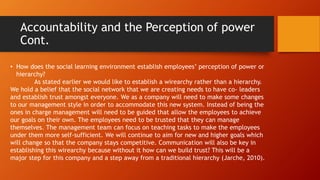 Accountability and the Perception of power
Cont.
• How does the social learning environment establish employees’ perception of power or
hierarchy?
As stated earlier we would like to establish a wirearchy rather than a hierarchy.
We hold a belief that the social network that we are creating needs to have co- leaders
and establish trust amongst everyone. We as a company will need to make some changes
to our management style in order to accommodate this new system. Instead of being the
ones in charge management will need to be guided that allow the employees to achieve
our goals on their own. The employees need to be trusted that they can manage
themselves. The management team can focus on teaching tasks to make the employees
under them more self-sufficient. We will continue to aim for new and higher goals which
will change so that the company stays competitive. Communication will also be key in
establishing this wirearchy because without it how can we build trust? This will be a
major step for this company and a step away from a traditional hierarchy (Jarche, 2010).
 