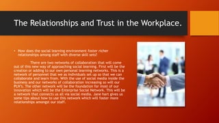 The Relationships and Trust in the Workplace.
• How does the social learning environment foster richer
relationships among staff with diverse skill sets?
There are two networks of collaboration that will come
out of this new way of approaching social learning. First will be the
creation or adding to our own personal learning networks. This is a
network of personnel that we as individuals set up so that we can
collaborate and learn from. With the use of social media inside the
business and our networks of collaboration increasing so will our
PLN’s. The other network will be the foundation for most of our
innovation which will be the Enterprise Social Network. This will be
a network that connects us all via social media. Jane hart gives us
some tips about how to use this network which will foster more
relationships amongst our staff.
 