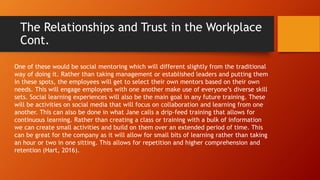 The Relationships and Trust in the Workplace
Cont.
One of these would be social mentoring which will different slightly from the traditional
way of doing it. Rather than taking management or established leaders and putting them
in these spots, the employees will get to select their own mentors based on their own
needs. This will engage employees with one another make use of everyone’s diverse skill
sets. Social learning experiences will also be the main goal in any future training. These
will be activities on social media that will focus on collaboration and learning from one
another. This can also be done in what Jane calls a drip-feed training that allows for
continuous learning. Rather than creating a class or training with a bulk of information
we can create small activities and build on them over an extended period of time. This
can be great for the company as it will allow for small bits of learning rather than taking
an hour or two in one sitting. This allows for repetition and higher comprehension and
retention (Hart, 2016).
 