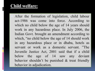 Child welfare:
 After the formation of legislation, child labour
act-1986 was come into force. According to
which no child below the age of 14 years should
work in any hazardous place. In July 2006, the
Indian Govt. brought an amendment according to
which, “no child below the age of 14 should work
in any hazardous place or in dhaba, hotels as
servant or work as a domestic servant. ”The
Juvenile Justice Act, 2001 said that if a child
below the age of 14 saw any deviant
behavior shouldn’t be punished & treat friendly
behavior in adjudication.
 