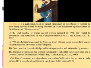  Eve teasing is a euphemism used for sexual harassment or molestation of women by
men. Many activists blame the rising incidents of sexual harassment against women on
the influence of "Western culture.”
 Of the total number of crimes against women reported in 1990, half related to
molestation and harassment in the workplace (Menon-Sen, K. and Kumar, A.K. S.,
2001).
 In 1997, in a landmark judgment, the Supreme Court of India took a strong stand against
sexual harassment of women in the workplace.
 The Court also laid down detailed guidelines for prevention and redressal of grievances.
 The National Commission for Women subsequently elaborated these guidelines into a
Code of Conduct for employers (Menon-Sen, K. and Kumar, A.K. S., 2001).
 In 2013 India's top court investigated on a law graduate's allegation that she was sexually
harassed by a recently retired Supreme Court judge (Staff writer, 2013).
 