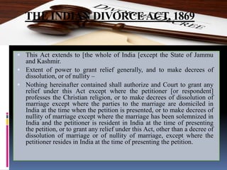 THE INDIAN DIVORCEACT, 1869
 This Act extends to [the whole of India [except the State of Jammu
and Kashmir.
 Extent of power to grant relief generally, and to make decrees of
dissolution, or of nullity –
 Nothing hereinafter contained shall authorize and Court to grant any
relief under this Act except where the petitioner [or respondent]
professes the Christian religion, or to make decrees of dissolution of
marriage except where the parties to the marriage are domiciled in
India at the time when the petition is presented, or to make decrees of
nullity of marriage except where the marriage has been solemnized in
India and the petitioner is resident in India at the time of presenting
the petition, or to grant any relief under this Act, other than a decree of
dissolution of marriage or of nullity of marriage, except where the
petitioner resides in India at the time of presenting the petition.
 