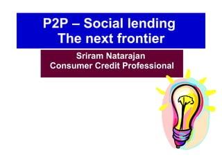 P2P – Social lending  The next frontier Sriram Natarajan  Consumer Credit Professional 
