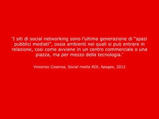 ‘I siti di social networking sono l’ultima generazione di “spazi
  pubblici mediati”, ossia ambienti nei quali si può entrare in
relazione, cosi come avviene in un centro commerciale o una
             piazza, ma per mezzo della tecnologia.’

          Vincenzo Cosenza, Social media ROI, Apogeo, 2012
 