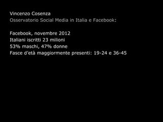 Vincenzo Cosenza
Osservatorio Social Media in Italia e Facebook:

Facebook, novembre 2012
Italiani iscritti 23 milioni
53% maschi, 47% donne
Fasce d’età maggiormente presenti: 19-24 e 36-45
 