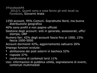 #FacebookPA
   2012/1. Quanti sono e cosa fanno gli enti locali su
  Facebook, Giovanni Arata

1250 account, 95% Comuni. Soprattutto Nord, ma buona
  distribuzione geografica
40% sono profili e non pagine ufficiali
Gestione degli account: enti in generale, assessorati, uffici
  stampa, URP
Numero fan: 42% degli account fascia fino ai 1000, 23%
  fascia 1000-5000
Account dormienti 42%, aggiornamento saltuario 26%
Impiego funzioni evolute:
 abilitazione dei post esterni in bacheca 52%
 risposte 37%
 condivisione di contenuti terzi 11%
Uso: informazioni di pubblica utilità, segnalazione di eventi,
  contenuti multimediali
 