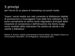 5 princìpi
per l’avvio di un piano di marketing via social media

‘Usare i social media non solo consente ai bibliotecari digitali
di promuovere e incoraggiare l’uso delle loro collezioni, ma li
pone nuovamente al centro come negoziatori principali della
creazione di conoscenza e dell’istruzione che hanno luogo
come risultato delle interazioni fra utente ed utente e fra
utente e biblioteca.’

Robert A. Schrier, Digital Librarianship & Social Media: the Digital Library as
Conversation Facilitator, D-Lib Magazine, July/August 2011
 