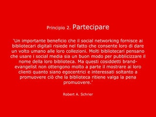 Principio 2.   Partecipare

  ‘Un importante beneficio che il social networking fornisce ai
 bibliotecari digitali risiede nel fatto che consente loro di dare
 un volto umano alle loro collezioni. Molti bibliotecari pensano
che usare i social media sia un buon modo per pubblicizzare il
     nome della loro biblioteca. Ma questi cosiddetti brand-
   evangelist non ottengono molto a parte il mostrare ai loro
    clienti quanto siano egocentrici e interessati soltanto a
     promuovere ciò che la biblioteca ritiene valga la pena
                            promuovere.’

                         Robert A. Schrier
 