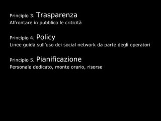 Principio 3.   Trasparenza
Affrontare in pubblico le criticità


Principio 4.   Policy
Linee guida sull’uso dei social network da parte degli operatori


Principio 5.   Pianificazione
Personale dedicato, monte orario, risorse
 