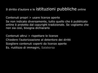 Il diritto d’autore e le   istituzioni pubbliche online

Contenuti propri > usare licenze aperte
Se non indicato diversamente, tutto quello che è pubblicato
online è protetto dal copyright tradizionale. Se vogliamo che
non sia così, bisogna dichiararlo

Contenuti altrui > rispettare le licenze
Chiedere l’autorizzazione al detentore dei diritti
Scegliere contenuti coperti da licenze aperte
Es. riutilizzo di immagini, Salaborsa
 