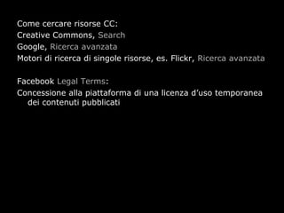 Come cercare risorse CC:
Creative Commons, Search
Google, Ricerca avanzata
Motori di ricerca di singole risorse, es. Flickr, Ricerca avanzata

Facebook Legal Terms:
Concessione alla piattaforma di una licenza d’uso temporanea
  dei contenuti pubblicati
 