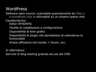 WordPress
Software open source, scaricabile gratuitamente da http://
  it.wordpress.org/ e utilizzabile su un proprio spazio web
Caratteristiche:
  Editor WYSIWYG
  Facilità di installazione e configurazione
  Disponibilità di temi grafici
  Disponibilità di plugin che permettono di estenderne le
  funzionalità
  Ampia diffusione nel mondo > forum, ecc.

In alternativa:
Servizio di blog hosting gratuito ed uso del CMS
 