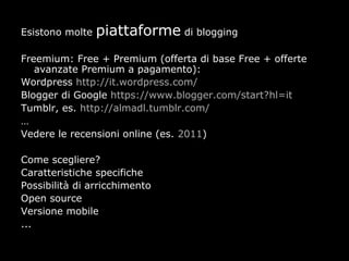Esistono molte   piattaforme di blogging
Freemium: Free + Premium (offerta di base Free + offerte
   avanzate Premium a pagamento):
Wordpress http://it.wordpress.com/
Blogger di Google https://www.blogger.com/start?hl=it
Tumblr, es. http://almadl.tumblr.com/
…
Vedere le recensioni online (es. 2011)

Come scegliere?
Caratteristiche specifiche
Possibilità di arricchimento
Open source
Versione mobile
...
 
