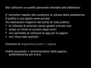 Non utilizzare un profilo personale intestato alla biblioteca!

E' scorretto rispetto alle condizioni di utilizzo della piattaforma
Il profilo è uno spazio semi-privato
Ha implicazioni negative dal punto di vista pratico:
 le richieste di amicizia vanno gestite una per una
 esiste un limite al numero degli amici
 non permette di utilizzare le app per le pagine
 non rileva dati statistici


Funzione di migrazione profilo > pagina

Profilo personale > amministratore della pagina,
   preferibilmente più d'uno
 