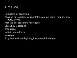 Timeline

Immagine di copertina
Barra di navigazione orizzontale: info, mi piace, mappa, app,
   note, eventi…
Archivio dei contenuti ricercabile
Layout su 2 colonne
Traguardo
Notizie in evidenza
Messaggi
Programmazione degli aggiornamenti di status
 