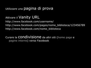 Utilizzare una   pagina di prova

Attivare il   Vanity URL
http://www.facebook.com/username/
http://www.facebook.com/pages/nome_biblioteca/123456789
http://www.facebook.com/nome_biblioteca


Curare la condivisione da altri siti (home page e
  pagine interne) verso Facebook
 