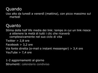Quando
Uso alto da lunedì a venerdì (mattina), con picco massimo sul
  martedì


Quanto
Stima della half life media dei link: tempo in cui un link riesce
   a ottenere la metà di tutti i clic che riceverà
   complessivamente nel suo ciclo di vita
Twitter > 2,8 ore
Facebook > 3,2 ore
Via fonte diretta (e-mail o instant messenger) > 3,4 ore
YouTube > 7,4 ore

1-2 aggiornamenti al giorno
Strumenti: calendario condiviso
 