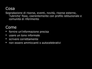 Cosa
Segnalazione di risorse, eventi, novità, risorse esterne,
  ‘rubriche’ fisse, coerentemente con profilo istituzionale e
  comunità di riferimento


Come
   fornire un'informazione precisa
   usare un tono informale
   scrivere correttamente
   non essere ammiccanti o autocelebrativi
 