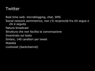 Twitter

Real time web: microblogging, chat, SMS
Social network asimmetrico, non c'è reciprocità fra chi segue e
   chi è seguito
Natura broadcast
Struttura che non facilita la conversazione
Incentrato sul testo
Sintesi, 140 caratteri per tweet
Mobilità
Livetweet (backchannel)
 