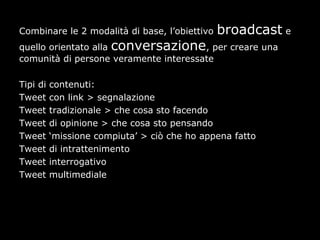 Combinare le 2 modalità di base, l’obiettivo   broadcast e
quello orientato alla conversazione, per creare una
comunità di persone veramente interessate

Tipi di   contenuti:
Tweet     con link > segnalazione
Tweet     tradizionale > che cosa sto facendo
Tweet     di opinione > che cosa sto pensando
Tweet     ‘missione compiuta’ > ciò che ho appena fatto
Tweet     di intrattenimento
Tweet     interrogativo
Tweet     multimediale
 