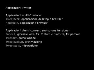 Applicazioni Twitter

Applicazioni multi-funzione:
Tweetdeck, applicazione desktop e browser
Hootsuite, applicazione browser

Applicazioni che si concentrano su una funzione:
Paper.li, giornale web. Es. Cultura e dintorni, Twiperbole
Twistory, archiviazione
Tweetbackup, archiviazione
Tweetstats, misurazione
 