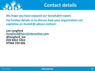 Lee Langford
llangford@harrisinteractive.com
@langford_lee
020 8263 5263
07966 339 606
54© Harris Interactive #SocialLife4
We hope you have enjoyed our SocialLife4 report.
For further details or to discuss how your organisation can
capitalise on SocialLife please contact:
Contact details
 