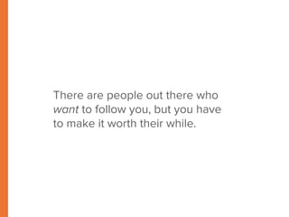 There are people out there who 
want to follow you, but you have 
to make it worth their while. 
 